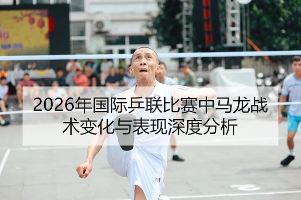 2026年国际乒联比赛中马龙战术变化与表现深度分析