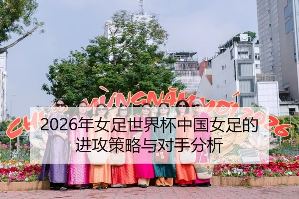 2026年女足世界杯中国女足的进攻策略与对手分析