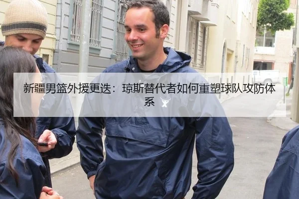 新疆男篮外援更迭：琼斯替代者如何重塑球队攻防体系